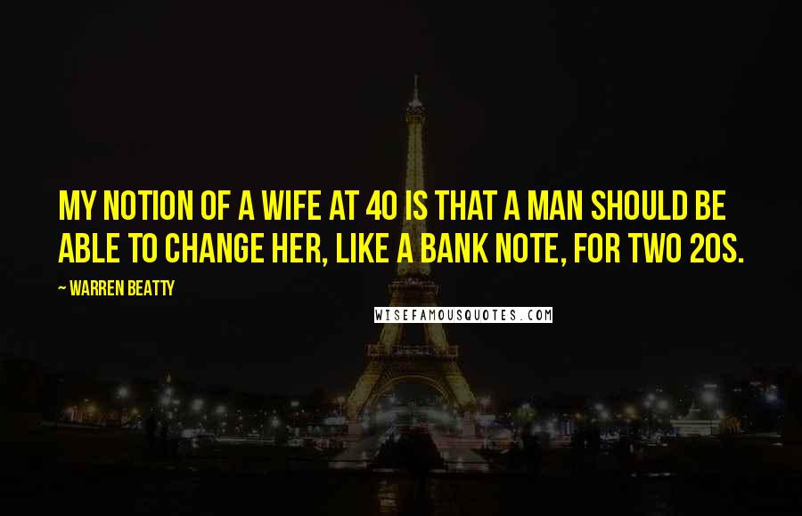 Warren Beatty Quotes: My notion of a wife at 40 is that a man should be able to change her, like a bank note, for two 20s.