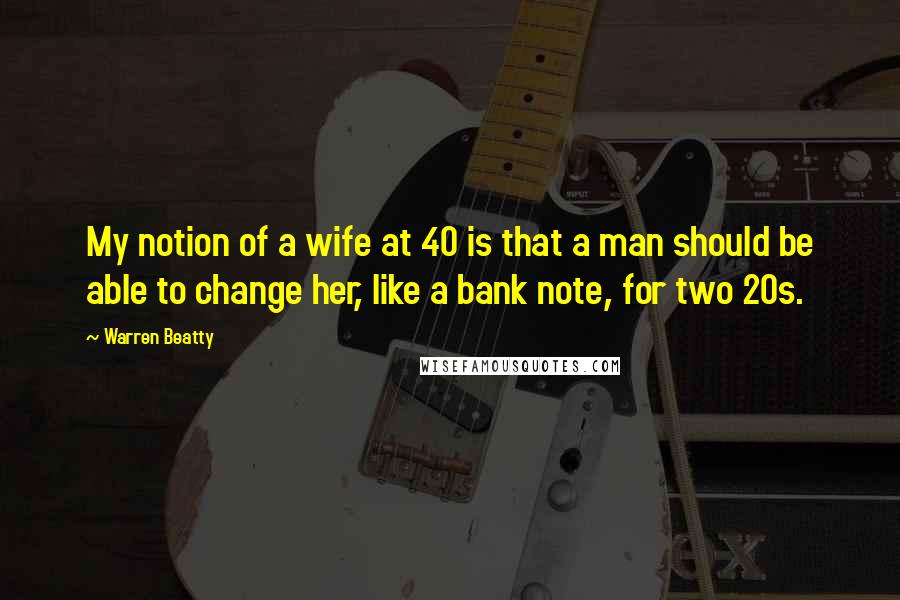 Warren Beatty Quotes: My notion of a wife at 40 is that a man should be able to change her, like a bank note, for two 20s.