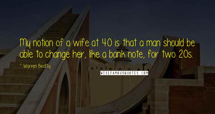 Warren Beatty Quotes: My notion of a wife at 40 is that a man should be able to change her, like a bank note, for two 20s.