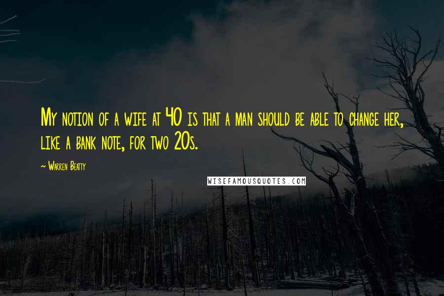 Warren Beatty Quotes: My notion of a wife at 40 is that a man should be able to change her, like a bank note, for two 20s.