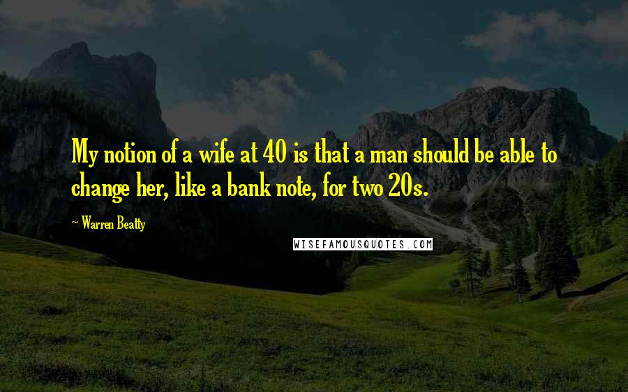 Warren Beatty Quotes: My notion of a wife at 40 is that a man should be able to change her, like a bank note, for two 20s.