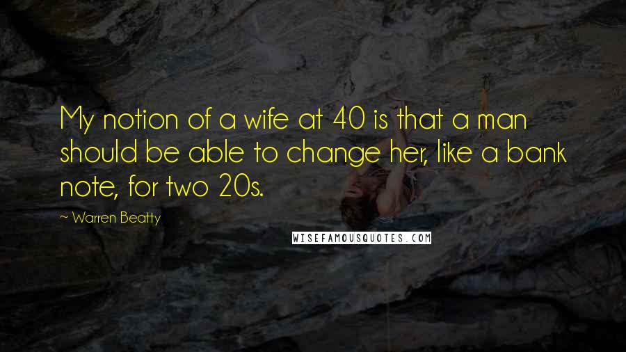 Warren Beatty Quotes: My notion of a wife at 40 is that a man should be able to change her, like a bank note, for two 20s.