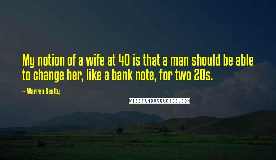 Warren Beatty Quotes: My notion of a wife at 40 is that a man should be able to change her, like a bank note, for two 20s.