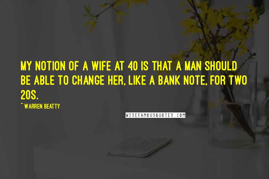 Warren Beatty Quotes: My notion of a wife at 40 is that a man should be able to change her, like a bank note, for two 20s.