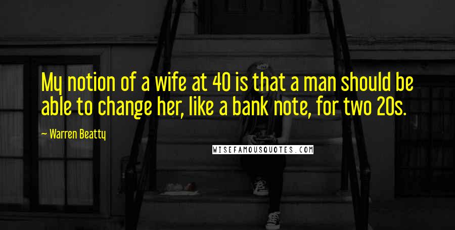 Warren Beatty Quotes: My notion of a wife at 40 is that a man should be able to change her, like a bank note, for two 20s.