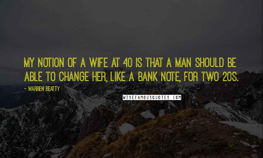 Warren Beatty Quotes: My notion of a wife at 40 is that a man should be able to change her, like a bank note, for two 20s.