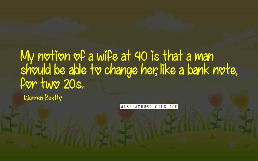 Warren Beatty Quotes: My notion of a wife at 40 is that a man should be able to change her, like a bank note, for two 20s.