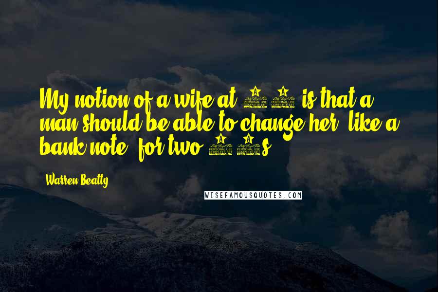Warren Beatty Quotes: My notion of a wife at 40 is that a man should be able to change her, like a bank note, for two 20s.
