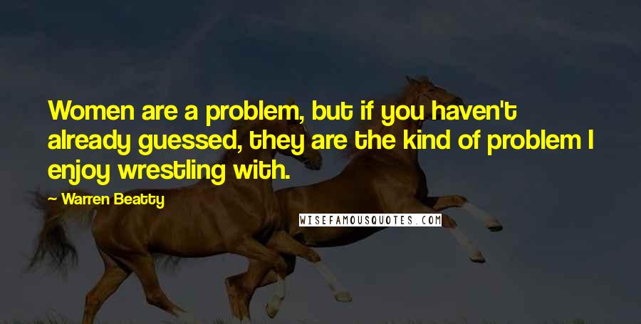 Warren Beatty Quotes: Women are a problem, but if you haven't already guessed, they are the kind of problem I enjoy wrestling with.