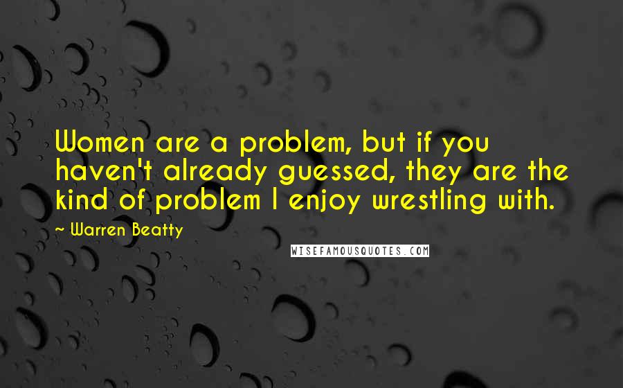 Warren Beatty Quotes: Women are a problem, but if you haven't already guessed, they are the kind of problem I enjoy wrestling with.