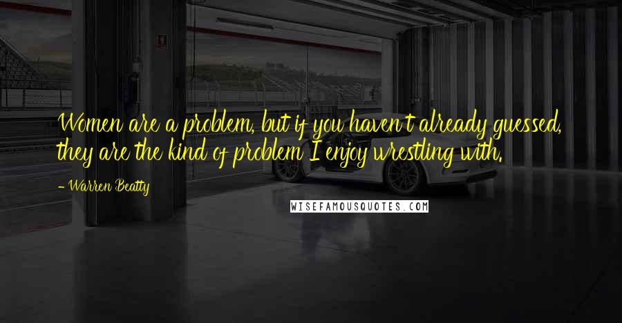 Warren Beatty Quotes: Women are a problem, but if you haven't already guessed, they are the kind of problem I enjoy wrestling with.