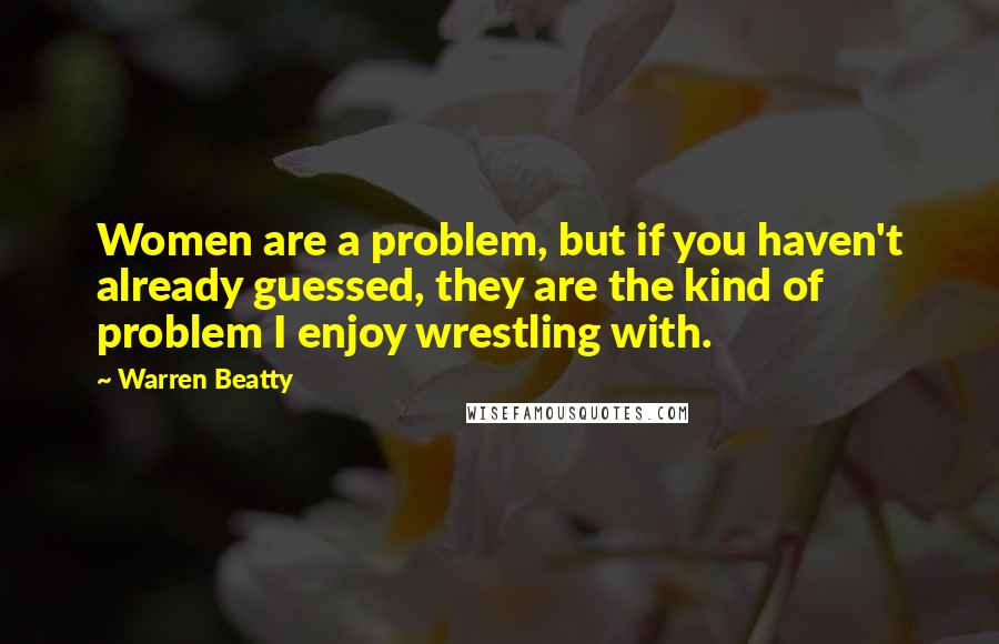 Warren Beatty Quotes: Women are a problem, but if you haven't already guessed, they are the kind of problem I enjoy wrestling with.