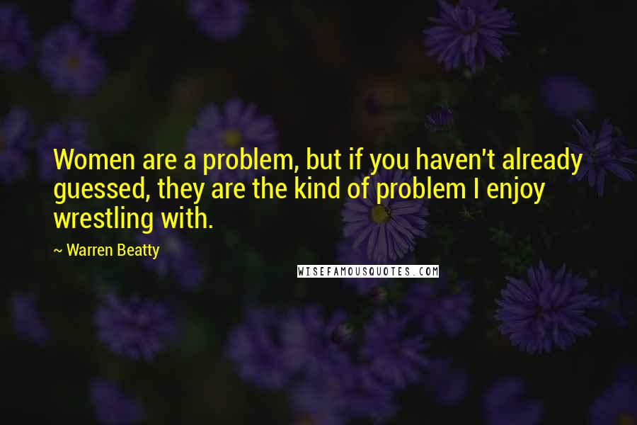 Warren Beatty Quotes: Women are a problem, but if you haven't already guessed, they are the kind of problem I enjoy wrestling with.