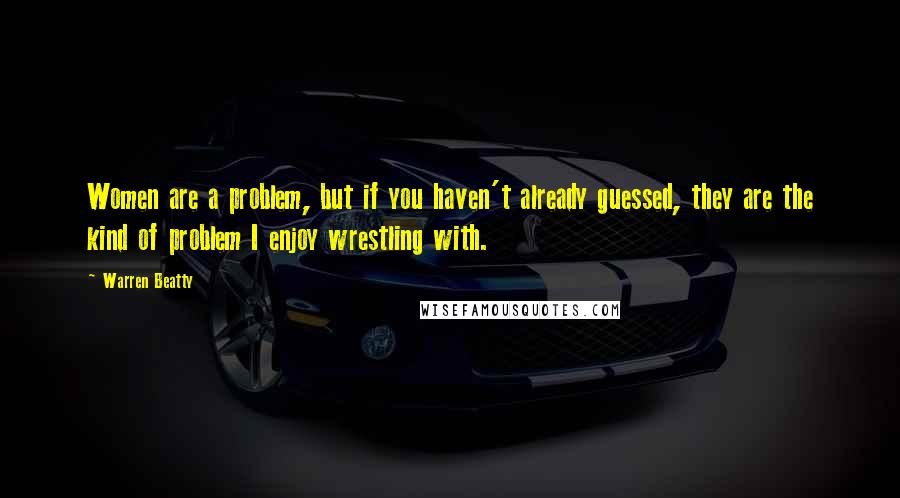 Warren Beatty Quotes: Women are a problem, but if you haven't already guessed, they are the kind of problem I enjoy wrestling with.