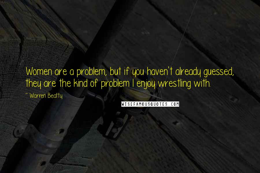 Warren Beatty Quotes: Women are a problem, but if you haven't already guessed, they are the kind of problem I enjoy wrestling with.