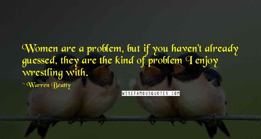 Warren Beatty Quotes: Women are a problem, but if you haven't already guessed, they are the kind of problem I enjoy wrestling with.