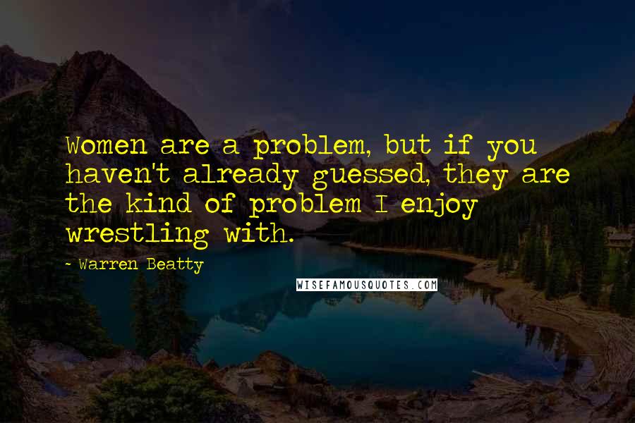 Warren Beatty Quotes: Women are a problem, but if you haven't already guessed, they are the kind of problem I enjoy wrestling with.