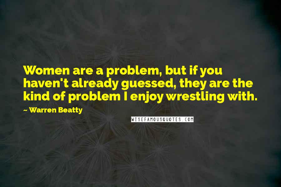 Warren Beatty Quotes: Women are a problem, but if you haven't already guessed, they are the kind of problem I enjoy wrestling with.