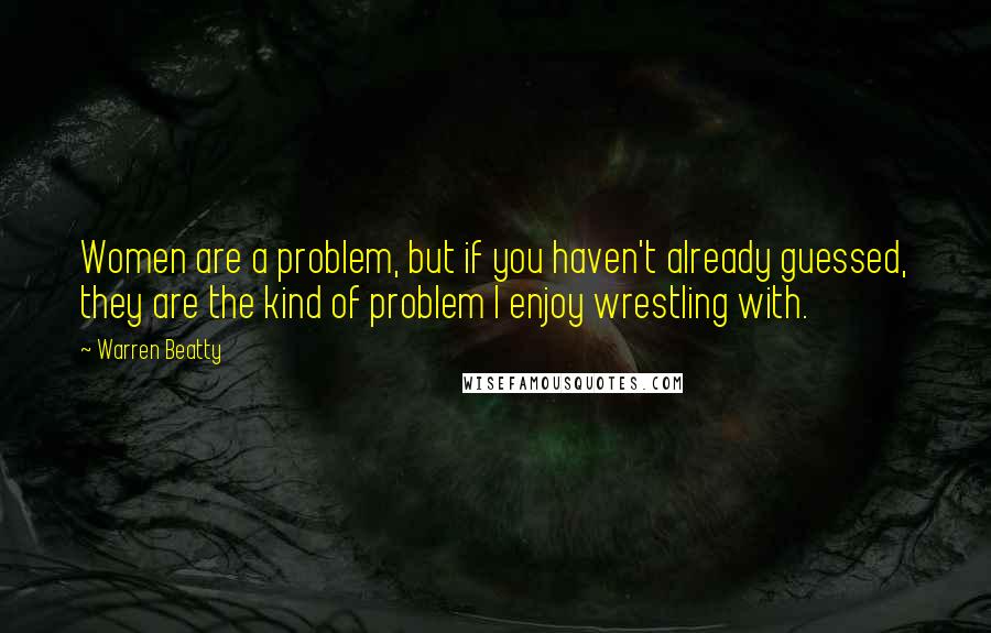 Warren Beatty Quotes: Women are a problem, but if you haven't already guessed, they are the kind of problem I enjoy wrestling with.