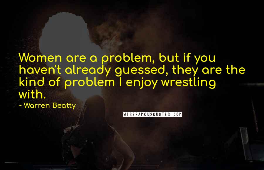 Warren Beatty Quotes: Women are a problem, but if you haven't already guessed, they are the kind of problem I enjoy wrestling with.