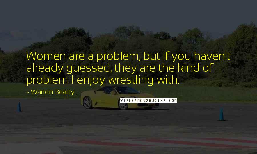 Warren Beatty Quotes: Women are a problem, but if you haven't already guessed, they are the kind of problem I enjoy wrestling with.