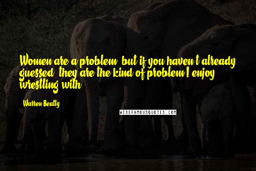 Warren Beatty Quotes: Women are a problem, but if you haven't already guessed, they are the kind of problem I enjoy wrestling with.
