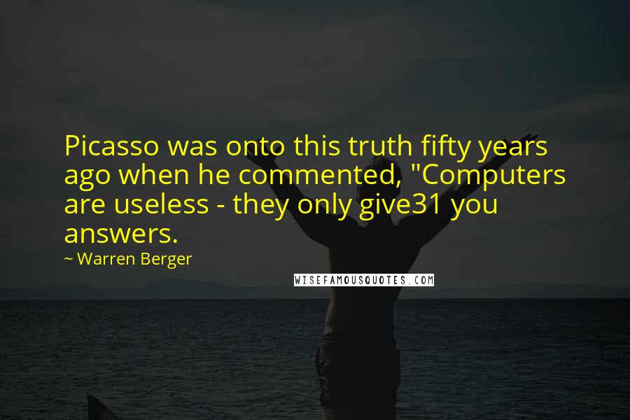 Warren Berger Quotes: Picasso was onto this truth fifty years ago when he commented, "Computers are useless - they only give31 you answers.