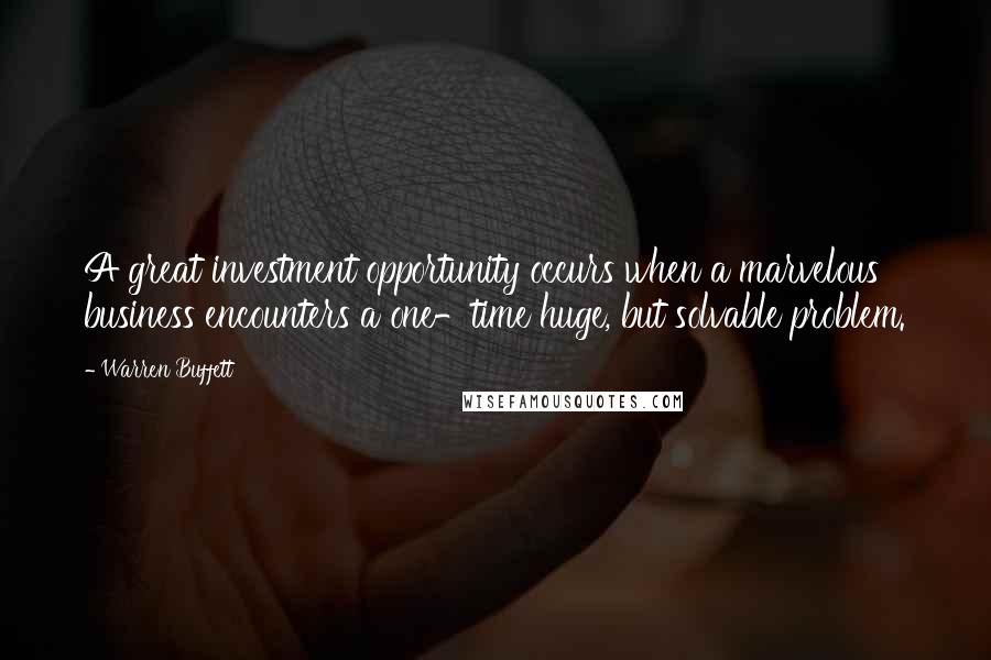 Warren Buffett Quotes: A great investment opportunity occurs when a marvelous business encounters a one-time huge, but solvable problem.