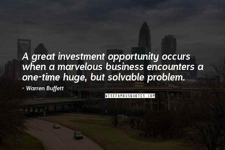 Warren Buffett Quotes: A great investment opportunity occurs when a marvelous business encounters a one-time huge, but solvable problem.