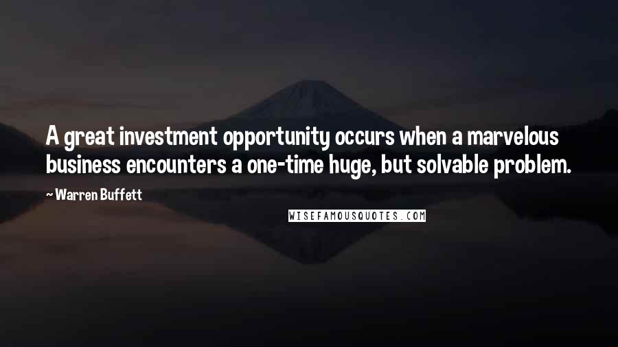 Warren Buffett Quotes: A great investment opportunity occurs when a marvelous business encounters a one-time huge, but solvable problem.