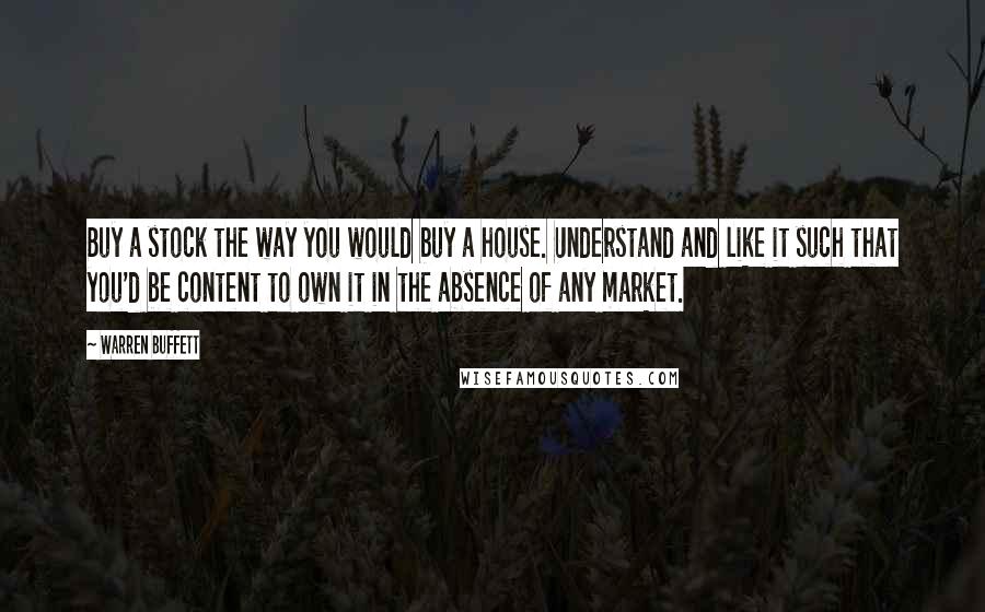Warren Buffett Quotes: Buy a stock the way you would buy a house. Understand and like it such that you'd be content to own it in the absence of any market.
