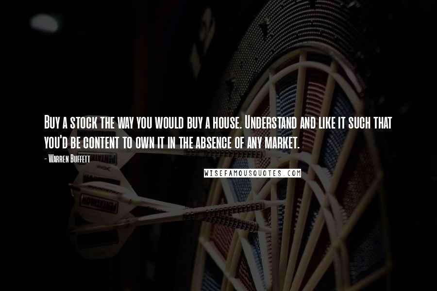 Warren Buffett Quotes: Buy a stock the way you would buy a house. Understand and like it such that you'd be content to own it in the absence of any market.