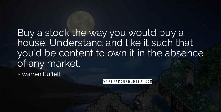 Warren Buffett Quotes: Buy a stock the way you would buy a house. Understand and like it such that you'd be content to own it in the absence of any market.