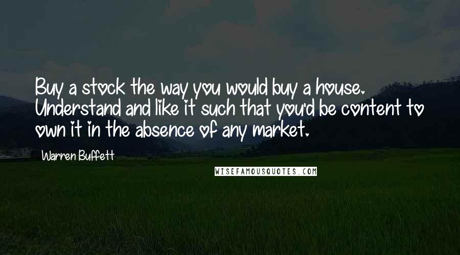 Warren Buffett Quotes: Buy a stock the way you would buy a house. Understand and like it such that you'd be content to own it in the absence of any market.