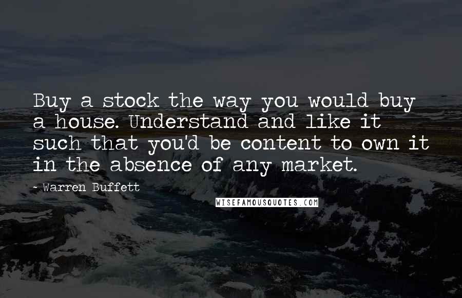 Warren Buffett Quotes: Buy a stock the way you would buy a house. Understand and like it such that you'd be content to own it in the absence of any market.