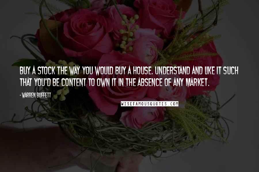 Warren Buffett Quotes: Buy a stock the way you would buy a house. Understand and like it such that you'd be content to own it in the absence of any market.