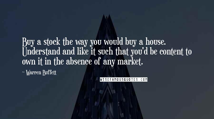 Warren Buffett Quotes: Buy a stock the way you would buy a house. Understand and like it such that you'd be content to own it in the absence of any market.