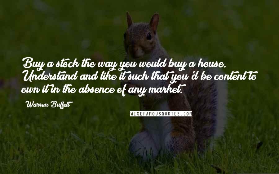 Warren Buffett Quotes: Buy a stock the way you would buy a house. Understand and like it such that you'd be content to own it in the absence of any market.