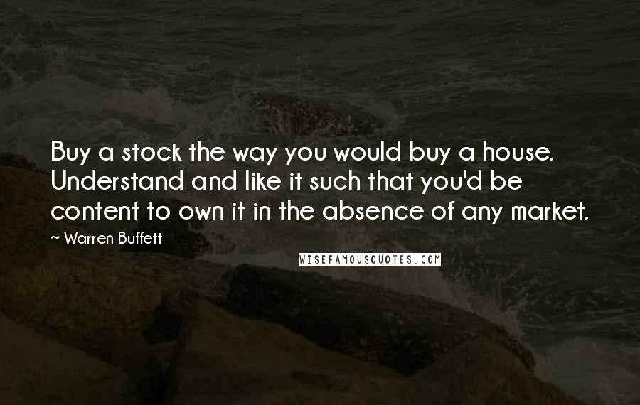 Warren Buffett Quotes: Buy a stock the way you would buy a house. Understand and like it such that you'd be content to own it in the absence of any market.
