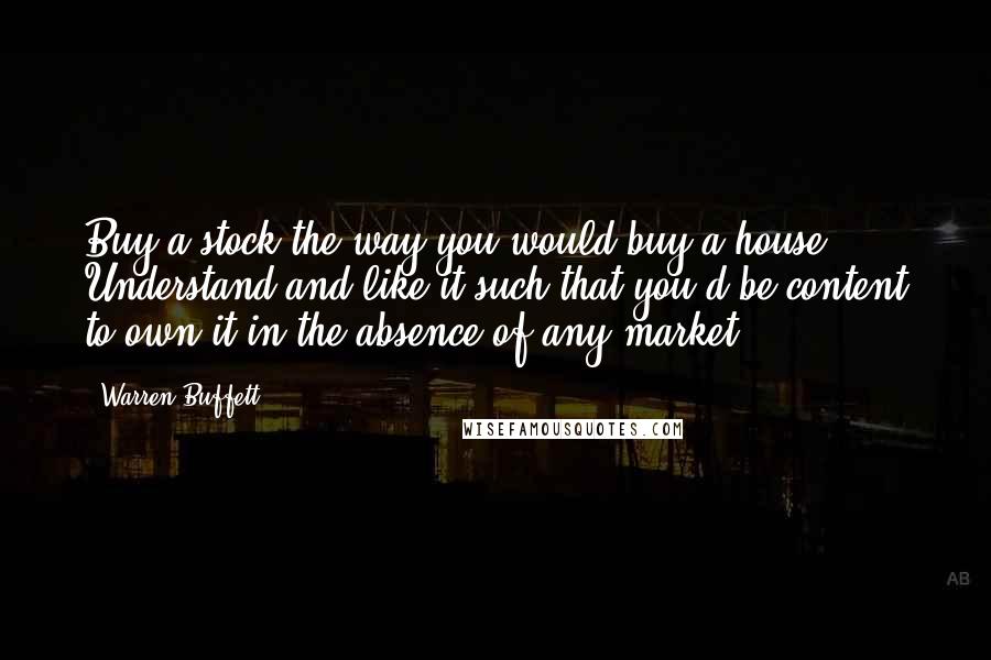 Warren Buffett Quotes: Buy a stock the way you would buy a house. Understand and like it such that you'd be content to own it in the absence of any market.