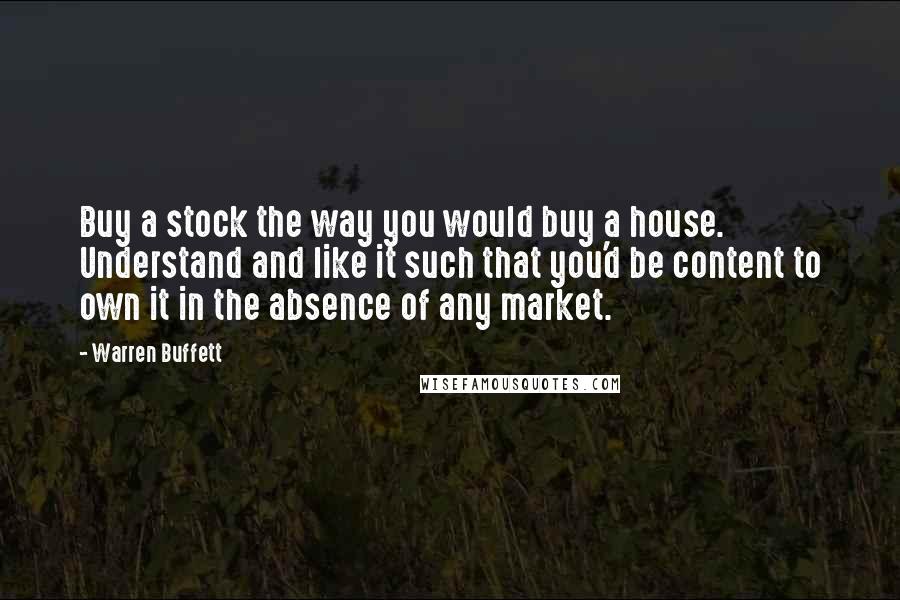 Warren Buffett Quotes: Buy a stock the way you would buy a house. Understand and like it such that you'd be content to own it in the absence of any market.