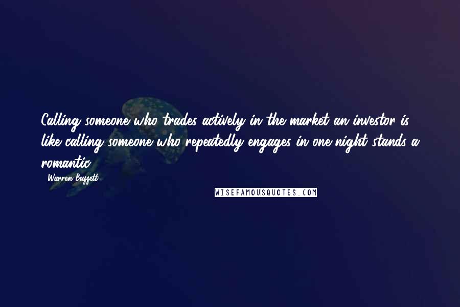 Warren Buffett Quotes: Calling someone who trades actively in the market an investor is like calling someone who repeatedly engages in one-night stands a romantic.