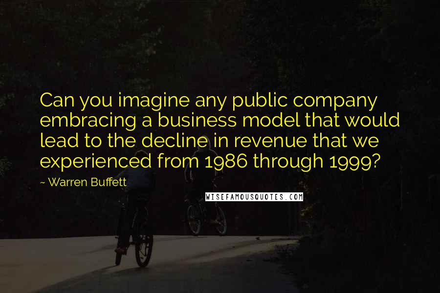 Warren Buffett Quotes: Can you imagine any public company embracing a business model that would lead to the decline in revenue that we experienced from 1986 through 1999?