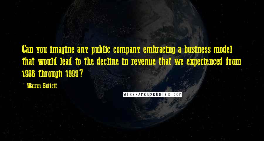 Warren Buffett Quotes: Can you imagine any public company embracing a business model that would lead to the decline in revenue that we experienced from 1986 through 1999?