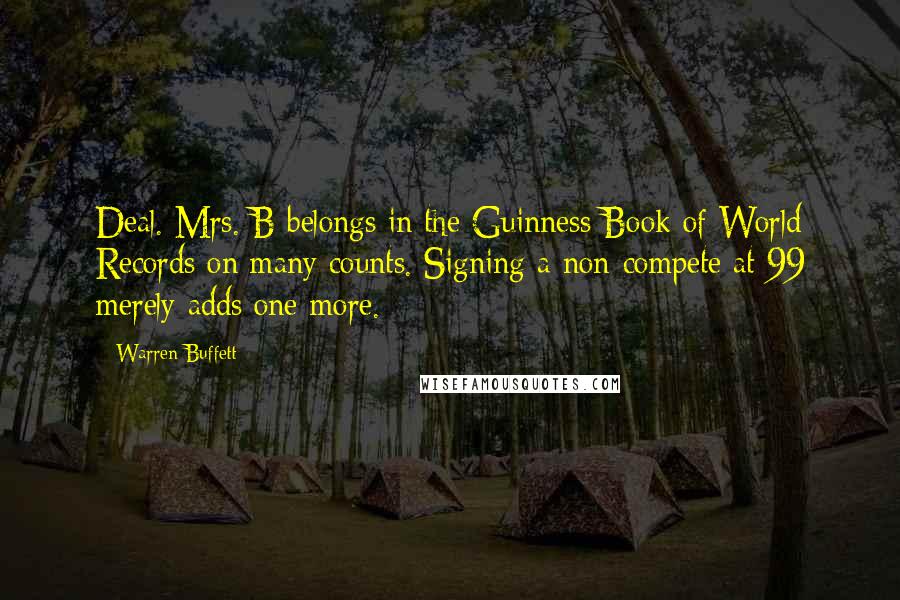 Warren Buffett Quotes: Deal. Mrs. B belongs in the Guinness Book of World Records on many counts. Signing a non-compete at 99 merely adds one more.