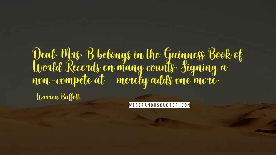 Warren Buffett Quotes: Deal. Mrs. B belongs in the Guinness Book of World Records on many counts. Signing a non-compete at 99 merely adds one more.
