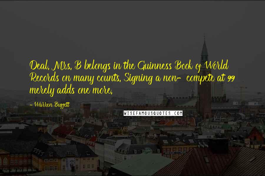 Warren Buffett Quotes: Deal. Mrs. B belongs in the Guinness Book of World Records on many counts. Signing a non-compete at 99 merely adds one more.
