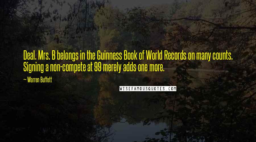 Warren Buffett Quotes: Deal. Mrs. B belongs in the Guinness Book of World Records on many counts. Signing a non-compete at 99 merely adds one more.