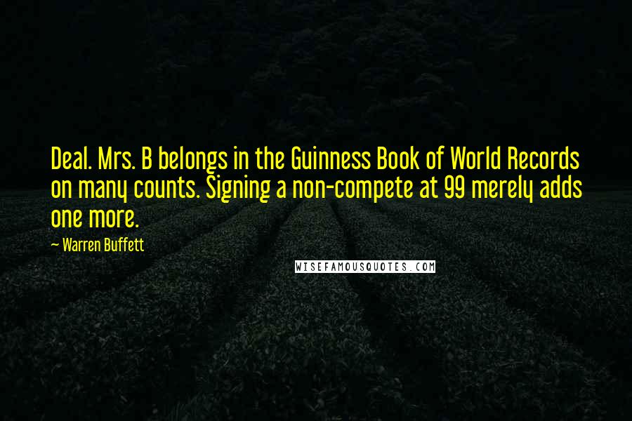 Warren Buffett Quotes: Deal. Mrs. B belongs in the Guinness Book of World Records on many counts. Signing a non-compete at 99 merely adds one more.