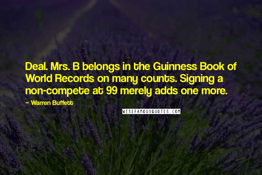 Warren Buffett Quotes: Deal. Mrs. B belongs in the Guinness Book of World Records on many counts. Signing a non-compete at 99 merely adds one more.